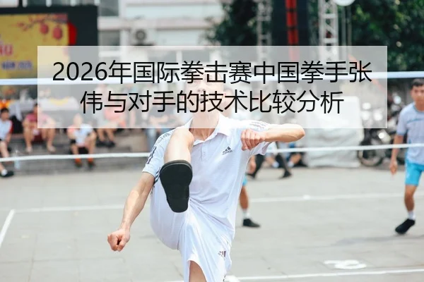 2026年国际拳击赛中国拳手张伟与对手的技术比较分析