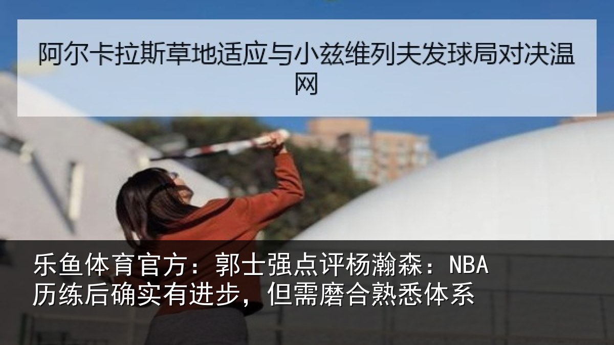乐鱼体育官方：郭士强点评杨瀚森：NBA历练后确实有进步，但需磨合熟悉体系