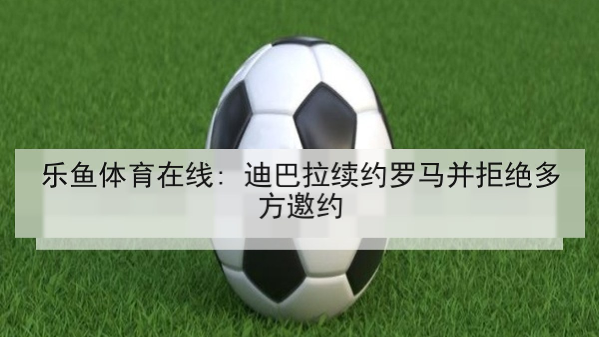 乐鱼体育在线: 迪巴拉续约罗马并拒绝多方邀约