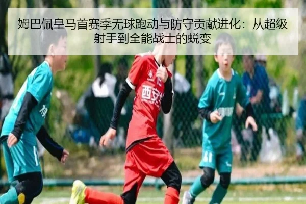 姆巴佩皇马首赛季无球跑动与防守贡献进化：从超级射手到全能战士的蜕变