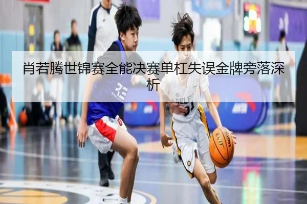 肖若腾世锦赛全能决赛单杠失误金牌旁落深析